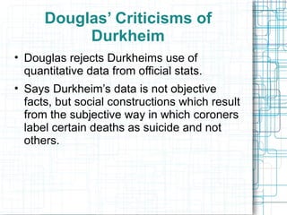 Douglas’ Criticisms of Durkheim Douglas rejects Durkheims use of quantitative data from official stats. Says Durkheim’s data is not objective facts, but social constructions which result from the subjective way in which coroners label certain deaths as suicide and not others. 