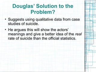 Douglas’ Solution to the Problem? Suggests using qualitative data from case studies of suicide. He argues this will show the actors’ meanings and give a better idea of the  real  rate of suicide than the official statistics. 