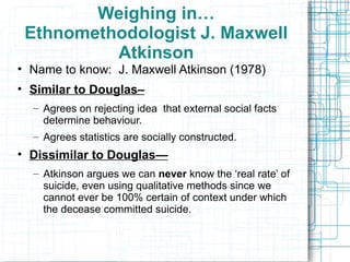 Weighing in… Ethnomethodologist J. Maxwell Atkinson Name to know:  J. Maxwell Atkinson (1978) Similar to Douglas–   Agrees on rejecting idea  that external social facts determine behaviour. Agrees statistics are socially constructed. Dissimilar to Douglas— Atkinson argues we can  never  know the ‘real rate’ of suicide, even using qualitative methods since we cannot ever be 100% certain of context under which the decease committed suicide. 