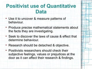 Positivist use of Quantitative Data Use it to uncover & measure patterns of behaviour. Produce precise mathematical statements about the facts they are investigating. Seek to discover the laws of cause & effect that determine behaviour. Research should be detached & objective. Positivists researchers should check their subjective feelings, values or prejudices at the door as it can affect their research & findings. 