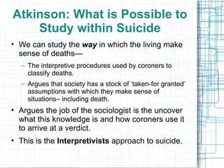 Atkinson: What is Possible to Study within Suicide We can study the  way  in which the living make sense of deaths— The interpretive procedures used by coroners to classify deaths. Argues that society has a stock of ‘taken-for granted’ assumptions with which they make sense of situations– including death. Argues the job of the sociologist is the uncover what this knowledge is and how coroners use it to arrive at a verdict. This is the  Interpretivists  approach to suicide. 