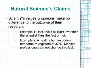 Natural Science's Claims Scientist's values & opinions make no difference to the outcome of their research. Example 1:  H2O boils at 100*C whether the scientist likes the fact or not. Example 2: A healthy human body's temperature registers at 37*C. Medical professionals cannot change this fact. 