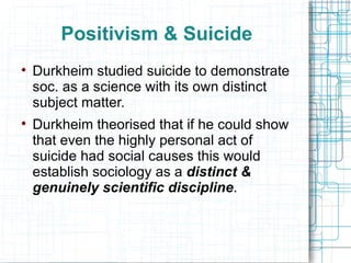 Positivism & Suicide Durkheim studied suicide to demonstrate soc. as a science with its own distinct subject matter. Durkheim theorised that if he could show that even the highly personal act of suicide had social causes this would establish sociology as a  distinct & genuinely scientific discipline . 