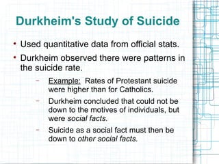 Durkheim's Study of Suicide Used quantitative data from official stats. Durkheim observed there were patterns in the suicide rate. Example:   Rates of Protestant suicide were higher than for Catholics. Durkheim concluded that could not be down to the motives of individuals, but were  social facts.  Suicide as a social fact must then be down to  other social facts. 