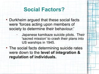 Social Factors? Durkheim argued that these social facts were 'forces acting upon members of society to determine their behaviour.' Japanese kamikaze suicide pilots.  Their 'sacred mission' to crash their plans into US warships in 1945. The social facts determining suicide rates were down to the  level of integration & regulation of individuals. 