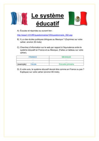 Le système
éducatif
A) Écoutez et répondez au suivant lien :
http://www1.rfi.fr/lffr/questionnaires/105/questionnaire_392.asp
B) Il y a des écoles publiques bilingues au Mexique ? (Exprimez sur votre
cahier, environ 30 mots)
C) Cherchez d’information sur le web par rapport à l’équivalence entre le
système éducatif en France et au Mexique. (Faites un tableau sur votre
cahier).
FRANCE MEXIQUE
… …
... …
(exemple) l’école Escuela primaria
D) À votre avis, le système éducatif devrait être comme en France ou pas ?
Expliquez sur votre cahier (environ 60 mots).
 