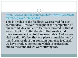 http://www.youtube.com/watch?v=QbwKIIwaZ9w&feature=player_embeddedThis is a video of the feedback we received for our second idea, However throughout the completion of our second idea audience feedback showed us that it was still not up to the standard that we desired therefore we decided to change our idea. And we are glad we did. We feel that our piece is much better for it and as a result of our constant audience feedback we have produce something which is professional and to the standard we were striving for.