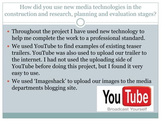 How did you use new media technologies in the construction and research, planning and evaluation stages? Throughout the project I have used new technology to help me complete the work to a professional standard. We used YouTube to find examples of existing teaser trailers. YouTube was also used to upload our trailer to the internet. I had not used the uploading side of YouTube before doing this project, but I found it very easy to use. We used ‘Imageshack’ to upload our images to the media departments blogging site. 