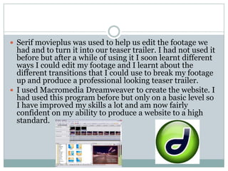 Serif movieplus was used to help us edit the footage we had and to turn it into our teaser trailer. I had not used it before but after a while of using it I soon learnt different ways I could edit my footage and I learnt about the different transitions that I could use to break my footage up and produce a professional looking teaser trailer. I used Macromedia Dreamweaver to create the website. I had used this program before but only on a basic level so I have improved my skills a lot and am now fairly confident on my ability to produce a website to a high standard. 