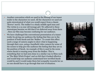 Another convention which we used in the filming of our teaser trailer is the characters we used. All the characters we used are quite stereotypical of what you would expect from a classic ‘Horror’ movie. The stalker is a shady middle aged man and The victim is a 15 year old teenage girl. We adhered to these stereotypes because we felt that if we deferred away from them , then our film may become confusing for our audience. We have challenged the conventional presentation of a teaser trailer by giving our audience the feeling that they are in the position of both Sarah and the ‘Stalker’. To create this effect used a range of camera angles to show what is happening through their eyes ,using a handheld video camera for some of the scenes to help give the audience the feeling that they are in the position of Sarah. An example of this is used in the scene where Sarah is running away from the Stalker. This is something that we had seen done in a similar way in films such as ‘The Blair Witch Project’ and we felt that it looked effective and would help our audience understand how terrified Sarah would be and it would make them feel sympathy towards her as no one should have to go through that sort of situation. 