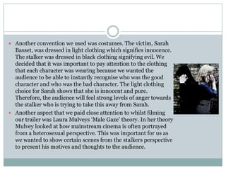 Another convention we used was costumes. The victim, Sarah Basset, was dressed in light clothing which signifies innocence. The stalker was dressed in black clothing signifying evil. We decided that it was important to pay attention to the clothing that each character was wearing because we wanted the audience to be able to instantly recognise who was the good character and who was the bad character. The light clothing choice for Sarah shows that she is innocent and pure. Therefore, the audience will feel strong levels of anger towards the stalker who is trying to take this away from Sarah. Another aspect that we paid close attention to whilst filming our trailer was Laura Mulveys ‘Male Gaze’theory. In her theory Mulvey looked at how mainstream cinema is often portrayed from a heterosexual perspective. This was important for us as we wanted to show certain scenes from the stalkers perspective to present his motives and thoughts to the audience.