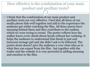 I think that the combination of our main product and ancillary texts are very effective. I feel that all three of our media pieces link well together and add to the experience the audience get whilst watching the film. All three pieces have meaning behind them and they contribute to the realism which we were trying to create. The poster reflects how the stalker knew every detail about Sarah without her realising. It helps the audience to understand that Sarah is just and innocent teenage girl and she didn’t ask to be followed. The poster alone doesn’t give the audience a very clear idea as to what they can expect from the film , but together with the trailer and the website it is very powerful in adding meaning and emotion to the film. How effective is the combination of your main product and ancillary texts?