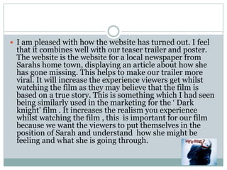 I am pleased with how the website has turned out. I feel that it combines well with our teaser trailer and poster. The website is the website for a local newspaper from Sarahs home town, displaying an article about how she has gone missing. This helps to make our trailer more viral. It will increase the experience viewers get whilst watching the film as they may believe that the film is based on a true story. This is something which I had seen being similarly used in the marketing for the ‘ Dark knight’ film . It increases the realism you experience whilst watching the film , this  is important for our film because we want the viewers to put themselves in the position of Sarah and understand  how she might be feeling and what she is going through. 