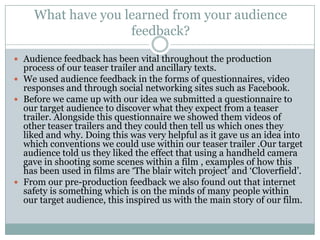 What have you learned from your audience feedback? Audience feedback has been vital throughout the production process of our teaser trailer and ancillary texts. We used audience feedback in the forms of questionnaires, video responses and through social networking sites such as Facebook. Before we came up with our idea we submitted a questionnaire to our target audience to discover what they expect from a teaser trailer. Alongside this questionnaire we showed them videos of other teaser trailers and they could then tell us which ones they liked and why. Doing this was very helpful as it gave us an idea into which conventions we could use within our teaser trailer .Our target audience told us they liked the effect that using a handheld camera gave in shooting some scenes within a film , examples of how this has been used in films are ‘The blair witch project’ and ‘Cloverfield’.From our pre-production feedback we also found out that internet safety is something which is on the minds of many people within our target audience, this inspired us with the main story of our film.   