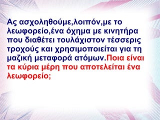 Ας ασχοληθούμε,λοιπόν,με το
λεωφορείο,ένα όχημα με κινητήρα
που διαθέτει τουλάχιστον τέσσερις
τροχούς και χρησιμοποιείται για τη
μαζική μεταφορά ατόμων.Ποια είναι
τα κύρια μέρη που αποτελείται ένα
λεωφορείο;
 