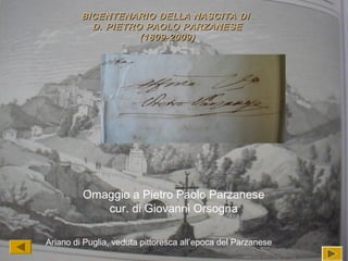 ““
Ariano di Puglia, veduta pittoresca all’epoca del Parzanese
BICENTENARIO DELLA NASCITA DIBICENTENARIO DELLA NASCITA DI
D. PIETRO PAOLO PARZANESED. PIETRO PAOLO PARZANESE
(1809-2009)(1809-2009)
Omaggio a Pietro Paolo Parzanese
cur. di Giovanni Orsogna
 
 