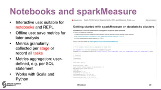 Notebooks and sparkMeasure
• Interactive use: suitable for
notebooks and REPL
• Offline use: save metrics for
later analys...
