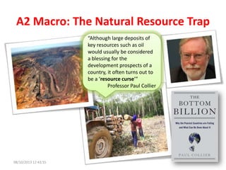 A2 Macro: The Natural Resource Trap
“Although large deposits of
key resources such as oil
would usually be considered
a blessing for the
development prospects of a
country, it often turns out to
be a ‘resource curse’”
Professor Paul Collier
08/10/2013 12:43:55
 