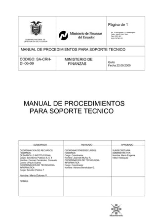 Página de 1
Av. 10 de Agosto y J. Washington
Telfs.: (5932) 2501 004
Fax: 2557 481
www.mef.gov.ec
GOBIERNO NACIONAL DE
LA REPUBLICA DEL ECUADOR
MANUAL DE PROCEDIMIENTOS PARA SOPORTE TECNICO
CODIGO: SA-CRH-
DI-06-09
MINISTERIO DE
FINANZAS Quito
Fecha:22.09.2009
MANUAL DE PROCEDIMIENTOS
PARA SOPORTE TECNICO
ELABORADO
COORDINACION DE RECURSOS
HUMANOS
DESARROLLO INSTITUCIONAL
Cargo: Servidores Públicos 6, 5, 4
Nombre: Carmen Fernández, Consuelo
Castro y Paulo Suárez
COORDINACION DE TECNOLOGIA
INFORMATICA
Cargo: Servidor Público 7
REVISADO
COORDINACIÓNDERECURSOS
HUMANOS
Cargo: Coordinador
Nombre: Jeannett Muñoz A.
COORDINACION DE TECNOLOGIA
INFORMATICA
Cargo: Coordinador
Nombre: Adriana Benalcázar G.
APROBADO
SUBSECRETARIA
ADMINISTRATIVA:
Nombre: María Eugenia
Vélez Velásquez
Nombre: María Dolores V.
FIRMAS:
 