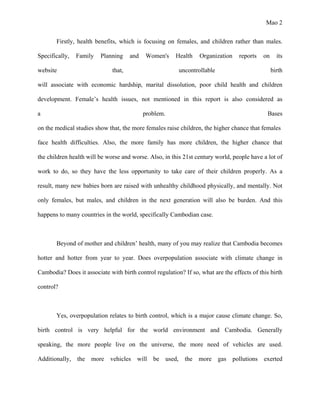 Mao 2
Firstly, health benefits, which is focusing on females, and children rather than males.
Specifically, Family Planning and Women's Health Organization reports on its
website that, uncontrollable birth
will associate with economic hardship, marital dissolution, poor child health and children
development. Female’s health issues, not mentioned in this report is also considered as
a problem. Bases
on the medical studies show that, the more females raise children, the higher chance that females
face health difficulties. Also, the more family has more children, the higher chance that
the children health will be worse and worse. Also, in this 21st century world, people have a lot of
work to do, so they have the less opportunity to take care of their children properly. As a
result, many new babies born are raised with unhealthy childhood physically, and mentally. Not
only females, but males, and children in the next generation will also be burden. And this
happens to many countries in the world, specifically Cambodian case.
Beyond of mother and children’ health, many of you may realize that Cambodia becomes
hotter and hotter from year to year. Does overpopulation associate with climate change in
Cambodia? Does it associate with birth control regulation? If so, what are the effects of this birth
control?
Yes, overpopulation relates to birth control, which is a major cause climate change. So,
birth control is very helpful for the world environment and Cambodia. Generally
speaking, the more people live on the universe, the more need of vehicles are used.
Additionally, the more vehicles will be used, the more gas pollutions exerted
 