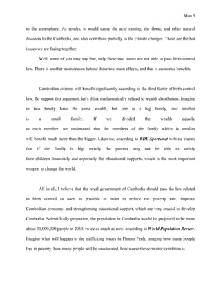 Mao 3
to the atmosphere. As results, it would cause the acid raining, the flood, and other natural
disasters to the Cambodia, and also contribute partially to the climate changes. These are the hot
issues we are facing together.
Well, some of you may say that, only these two issues are not able to pass birth control
law. There is another main reason behind these two main effects, and that is economic benefits.
Cambodian citizens will benefit significantly according to the third factor of birth control
law. To support this argument, let’s think mathematically related to wealth distribution. Imagine
in two family have the same wealth, but one is a big family, and another
is a small family. If we divided the wealth equally
to each member, we understand that the members of the family which is smaller
will benefit much more than the bigger. Likewise, according to BDL Sports.net website claims
that if the family is big, mostly the parents may not be able to satisfy
their children financially and especially the educational supports, which is the most important
weapon to change the world.
All in all, I believe that the royal government of Cambodia should pass the law related
to birth control as soon as possible in order to reduce the poverty rate, improve
Cambodian economy, and strengthening educational support, which are very crucial to develop
Cambodia. Scientifically projection, the population in Cambodia would be projected to be more
about 30,000,000 people in 2060, twice as much as now, according to World Population Review.
Imagine what will happen to the trafficking issues in Phnom Penh, imagine how many people
live in poverty, how many people will be uneducated, how worse the economic condition is.
 