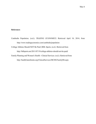Mao 4
References
Cambodia Population. (n.d.). TRADING ECONOMICS. Retrieved April 18, 2014, from
http://www.tradingeconomics.com/cambodia/population
College Athletes Should NOT Be Paid | BDL Sports. (n.d.). Retrieved from
http://bdlsports.net/2011/07/19/college-athletes-should-not-be-paid/
Family Planning and Women's Health - Clinical Services. (n.d.). Retrieved from
http://health.hamiltontn.org/ClinicalServices/MCHS/FamilyHlt.aspx
 
