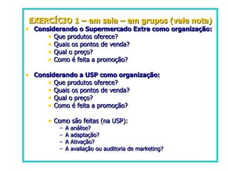 EXERCÍCIO 1 – em sala – em grupos (vale nota) Considerando o Supermercado Extra como organização: Que produtos oferece?  Quais os pontos de venda?  Qual o preço?  Como é feita a promoção? Considerando a USP como organização: Que produtos oferece? Quais os pontos de venda? Qual o preço? Como é feita a promoção? Como são feitas (na USP):  A análise?  A adaptação?  A Ativação?  A avaliação ou auditoria de marketing? 