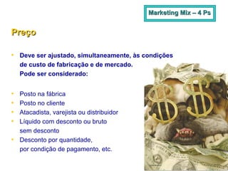 Preço   Deve ser ajustado, simultaneamente, às condições  de custo de fabricação e de mercado.  Pode ser considerado: Posto na fábrica Posto no cliente Atacadista, varejista ou distribuidor Líquido com desconto ou bruto  sem desconto Desconto por quantidade,  por condição de pagamento, etc. Marketing Mix – 4 Ps 