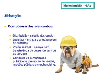 Marketing Mix – 4 As Ativa ç ão Compõe-se dos elementos: Distribui ç ão - sele ç ão dos canais Log í stica - entrega e armazenagem de produtos Venda pessoal  –  esfor ç o para transferência de posse (do bem ou do servi ç o) Composto de comunica ç ão  –  publicidade, promo ç ão de vendas, rela ç ões p ú blicas e merchandising.  