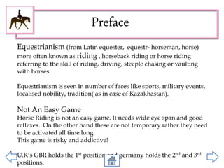 Preface
Equestrianism (from Latin equester, equestr- horseman, horse)
more often known as riding , horseback riding or horse riding
referring to the skill of riding, driving, steeple chasing or vaulting
with horses.
Equestrianism is seen in number of faces like sports, military events,
localised nobility, tradition( as in case of Kazakhastan).
Not An Easy Game
Horse Riding is not an easy game. It needs wide eye span and good
reflexes. On the other hand these are not temporary rather they need
to be activated all time long.
This game is risky and addictive!
U.K’s GBR holds the 1st position and germany holds the 2nd and 3rd
positions.
 