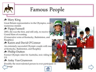 Famous People
Mary King
Great Britain representative in the Olympics, won
numerous medals
Pippa Funnell
2003, she was the first, and still only, to receive the Rolex
Grand Slam of eventing.
(Consecutive wins at Kentucky, Badminton, and
Burghley)
Karen and David O’Connor
An extremely successful Olympic couple with many wins
at Kentucky, Badminton, and Burghley
Phillip Dutton
Former Olympic rider for Australia, now riding for the
US
Anky Van Grunsven
Possibly the most talented person to ever participate in
Dressage
 
