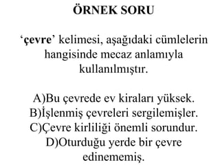 ÖRNEK SORU ‘ çevre ’ kelimesi, aşağıdaki cümlelerin hangisinde mecaz anlamıyla kullanılmıştır. A)Bu çevrede ev kiraları yüksek. B)İşlenmiş çevreleri sergilemişler. C)Çevre kirliliği önemli sorundur. D)Oturduğu yerde bir çevre edinememiş. 