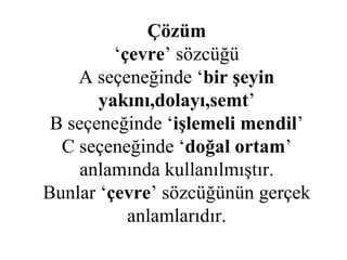 Çözüm ‘ çevre ’ sözcüğü A seçeneğinde ‘ bir şeyin yakını,dolayı,semt ’ B seçeneğinde ‘ işlemeli mendil ’ C seçeneğinde ‘ doğal ortam ’ anlamında kullanılmıştır. Bunlar ‘ çevre ’ sözcüğünün gerçek anlamlarıdır. 
