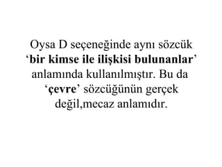 Oysa D seçeneğinde aynı sözcük ‘ bir kimse ile ilişkisi bulunanlar ’ anlamında kullanılmıştır. Bu da  ‘ çevre ’ sözcüğünün gerçek değil,mecaz anlamıdır. 