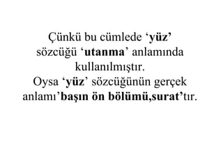 Çünkü bu cümlede ‘ yüz’ sözcüğü ‘ utanma ’ anlamında kullanılmıştır. Oysa ‘ yüz ’ sözcüğünün gerçek anlamı’ başın ön bölümü,surat’ tır. 