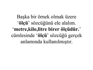 Başka bir örnek olmak üzere ‘ ölçü ’ sözcüğünü ele alalım. ‘ metre,kilo,litre birer ölçüdür. ’ cümlesinde ‘ ölçü ’ sözcüğü gerçek anlamında kullanılmıştır. 