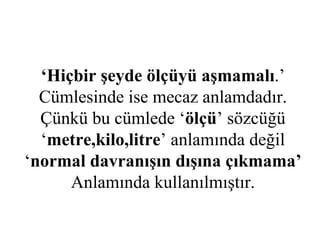‘ Hiçbir şeyde ölçüyü aşmamalı .’ Cümlesinde ise mecaz anlamdadır. Çünkü bu cümlede ‘ ölçü ’ sözcüğü ‘ metre,kilo,litre ’ anlamında değil ‘ normal davranışın dışına çıkmama’ Anlamında kullanılmıştır. 