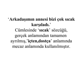 ‘ Arkadaşımın annesi bizi çok sıcak karşıladı. ’ Cümlesinde ‘ sıcak ’ sözcüğü, gerçek anlamından tamamen  ayrılmış,’ içten,dostça ’ anlamında mecaz anlamında kullanılmıştır. 
