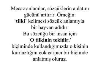Mecaz anlamlar, sözcüklerin anlatım gücünü arttırır. Örneğin: ‘ tilki ’ kelimesi sözcük anlamıyla  bir hayvan adıdır. Bu sözcüğü bir insan için ‘ O tilkinin tekidir. ’ biçiminde kullandığımızda o kişinin kurnazlığını çok çarpıcı bir biçimde anlatmış oluruz. 