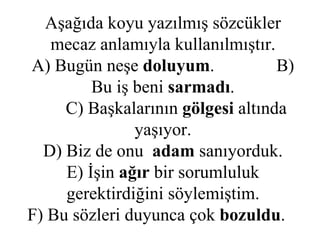 Aşağıda koyu yazılmış sözcükler mecaz anlamıyla kullanılmıştır. A) Bugün neşe  doluyum .  B) Bu iş beni  sarmadı .   C) Başkalarının  gölgesi  altında   yaşıyor. D) Biz de onu  adam  sanıyorduk. E) İşin  ağır  bir sorumluluk gerektirdiğini söylemiştim. F) Bu sözleri duyunca çok  bozuldu .  