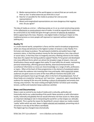 KMcCabe 2015 @evenbetterif www.slideshare.net/mccabekat
1) Media	
  representations	
  of	
  the	
  world	
  appear	
  so	
  natural	
  that	
  we	
  can	
  easily	
  see	
  
them	
  as	
  real.	
  To	
  what	
  extent	
  do	
  you	
  think	
  this	
  is	
  true?	
  
2) How	
  far	
  is	
  it	
  possible	
  for	
  the	
  media	
  to	
  produce	
  fair	
  and	
  accurate	
  
representations?	
  
3) Absent	
  and	
  marginalized	
  representations	
  are	
  more	
  dangerous	
  that	
  negative	
  
ones.	
  Do	
  you	
  agree?	
  
	
  
The	
  idea	
  of	
  media	
  as	
  a	
  mirror	
  –	
  reflecting	
  society	
  as	
  it	
  is	
  or	
  as	
  a	
  tool	
  constructing	
  society	
  
is	
  the	
  reflectionist	
  vs	
  constructionist	
  view	
  of	
  media.	
  It	
  could	
  be	
  argued	
  that	
  it	
  could	
  only	
  
be	
  constructed	
  as	
  any	
  media	
  text	
  goes	
  through	
  a	
  process	
  of	
  selection	
  &	
  mediation	
  
before	
  appearing	
  to	
  the	
  mass.	
  However,	
  new	
  digital	
  media	
  is	
  having	
  an	
  impact	
  on	
  this	
  
traditional	
  process	
  as	
  more	
  people	
  self-­‐represent	
  or	
  represent	
  without	
  mediation	
  
(editing	
  etc.)	
  
	
  
Reality	
  TV	
  
In	
  a	
  multi-­‐channel	
  world,	
  competition	
  is	
  fierce	
  and	
  the	
  need	
  to	
  broadcast	
  programmes	
  
which	
  are	
  cheap	
  and	
  attractive	
  to	
  the	
  highest	
  number	
  of	
  viewers	
  is	
  vital.	
  Reality	
  TV	
  is	
  
formulaic	
  and	
  cheap	
  to	
  produce.	
  The	
  participants	
  (celebrity	
  and	
  public)	
  have	
  a	
  high	
  
economic	
  status,	
  in	
  that	
  they	
  produce	
  money	
  for	
  the	
  text	
  producers,	
  but	
  a	
  low	
  cultural	
  
or	
  social	
  status,	
  in	
  that	
  they	
  have	
  no	
  longevity	
  and	
  only	
  a	
  fleeting	
  interest	
  to	
  the	
  media.	
  
How	
  does	
  this	
  explain	
  the	
  lasting	
  audience	
  appeal?	
  Reality	
  TV	
  has	
  grown	
  and	
  developed	
  
into	
  many	
  different	
  forms	
  which	
  can	
  attract	
  the	
  broadest	
  range	
  of	
  viewers.	
  Uses	
  and	
  
Gratifications	
  theory	
  would	
  suggest	
  that	
  reality	
  TV	
  now	
  fulfills	
  the	
  all	
  needs:	
  maintaining	
  
personal	
  relationships,	
  affirming	
  personal	
  identity,	
  diversion/entertainment	
  and	
  
surveillance/	
  information	
  as	
  many	
  can	
  share	
  knowledge	
  on	
  a	
  range	
  of	
  skills,	
  professions	
  
or	
  topics.	
  	
  Often	
  at	
  the	
  heart	
  of	
  these	
  programmes	
  is	
  the	
  element	
  of	
  emotional	
  realism	
  
which	
  hooks	
  the	
  audience	
  into	
  investing	
  their	
  time	
  and	
  loyalty.	
  With	
  voyeuristic	
  power,	
  
audiences	
  are	
  given	
  access	
  to	
  some	
  of	
  the	
  most	
  difficult	
  moments	
  that	
  public	
  and	
  
celebrity	
  participants	
  have	
  to	
  go	
  through,	
  often	
  in	
  the	
  form	
  of	
  Humilitainment.	
  Part	
  of	
  
these	
  hooks	
  are	
  created	
  by	
  ‘coming	
  up’	
  and	
  ‘next	
  time..’	
  sequences,	
  again	
  rewarding	
  the	
  
audience	
  for	
  staying	
  till	
  the	
  very	
  end,	
  building	
  a	
  culture	
  of	
  anticipation	
  and	
  anxiety	
  over	
  
missing	
  a	
  key	
  moment.	
  The	
  never-­‐ending	
  and	
  highly	
  familiar	
  narrative	
  cycle	
  including	
  
tension,	
  conflict	
  and	
  resolution	
  keeps	
  audiences	
  satisfied.	
  	
  
	
  
News	
  and	
  Documentary	
  
News	
  is	
  seen	
  as	
  central	
  to	
  any	
  study	
  of	
  media	
  and	
  is	
  culturally,	
  politically	
  and	
  	
  
historically	
  vital	
  to	
  our	
  understanding	
  of	
  the	
  world.	
  News	
  presents	
  us	
  with	
  information	
  
locally,	
  nationally	
  and	
  globally	
  that	
  we	
  would	
  otherwise	
  not	
  have	
  access	
  to.	
  News	
  plays	
  
an	
  important	
  ideological	
  role	
  in	
  interpreting	
  the	
  world	
  for	
  us	
  that	
  shapes	
  our	
  attitudes	
  
and	
  beliefs.	
  This	
  is	
  partly	
  the	
  reason	
  for	
  Baudrillard’s	
  concern	
  about	
  our	
  media	
  created	
  
‘reality’	
  within	
  which	
  we	
  exist.	
  News	
  is	
  highly	
  selected	
  and	
  mediated,	
  presenting	
  only	
  6-­‐
10	
  stories	
  in	
  one	
  day	
  of	
  the	
  billions	
  worldwide.	
  
The	
  Digital	
  age	
  has	
  changed	
  news	
  dramatically:	
  
 