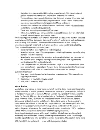 KMcCabe 2015 @evenbetterif www.slideshare.net/mccabekat
• Digital	
  services	
  have	
  enabled	
  24hr	
  rolling	
  news	
  channels.	
  This	
  has	
  stimulated	
  
greater	
  need	
  for	
  round	
  the	
  clock	
  information	
  and	
  constant	
  updates.	
  	
  
• Terrestrial	
  news	
  has	
  responded	
  to	
  these	
  new	
  demands	
  by	
  using	
  ticker	
  tape	
  style	
  
bulletin	
  updates,	
  60	
  second	
  news	
  programmes	
  on	
  TV	
  and	
  tabloid	
  sized	
  quality	
  
papers	
  and	
  successful	
  commuter	
  papers	
  like	
  Metro	
  and	
  now	
  i.	
  
• Internet	
  sites	
  concentrate	
  on	
  headlines	
  and	
  condensed	
  stories	
  –	
  dumbed	
  down	
  
content	
  and	
  content	
  without	
  context.	
  
• There	
  is	
  an	
  increasing	
  quantity	
  of	
  UGC	
  on	
  news.	
  
• Internet	
  and	
  phone	
  apps	
  allow	
  audiences	
  to	
  select	
  the	
  news	
  they	
  are	
  interested	
  
in	
  which	
  means	
  they	
  can	
  ignore	
  other	
  news.	
  
An	
  interesting	
  point	
  to	
  note	
  is	
  that	
  whereas	
  news	
  from	
  the	
  BBC	
  prides	
  itself	
  on	
  unbiased	
  
objectivity	
  and	
  fulfilling	
  its	
  mission	
  statement	
  ‘to	
  inform’,	
  and	
  channel	
  such	
  as	
  Sky	
  prides	
  
itself	
  on	
  being	
  ‘first	
  for	
  news’.	
  Speed	
  of	
  information	
  as	
  well	
  as	
  24	
  hour	
  supply	
  is	
  
becoming	
  increasingly	
  important,	
  as	
  it	
  raises	
  questions	
  about	
  validity	
  and	
  reliability.	
  
Other	
  points	
  of	
  importance	
  regarding	
  news:	
  
• News	
  more	
  often	
  than	
  not	
  focuses	
  on	
  the	
  negative	
  	
  
• News	
  has	
  been	
  accused	
  of	
  dumbing	
  down	
  –	
  trivializing	
  important	
  issues	
  focusing	
  
more	
  on	
  sensational	
  stories	
  
• News	
  is	
  also	
  a	
  commodity	
  like	
  any	
  other	
  and	
  many	
  institutions	
  are	
  governed	
  by	
  
the	
  need	
  for	
  profit	
  and	
  good	
  viewing/circulation	
  figures	
  –	
  with	
  regard	
  to	
  the	
  
points	
  above	
  conflict	
  and	
  celebrity	
  sell.	
  
• Each	
  story	
  featured	
  is	
  a	
  possible	
  story	
  from	
  a	
  range	
  of	
  other	
  stories	
  which	
  could	
  
have	
  been	
  chosen	
  –	
  a	
  paradigm.	
  The	
  way	
  these	
  stories	
  are	
  placed	
  in	
  hierarchical	
  
order	
  next	
  to	
  each	
  other	
  in	
  a	
  news	
  bulletin	
  or	
  in	
  a	
  paper	
  is	
  a	
  syntagm	
  
Questions	
  to	
  consider:	
  
1) How	
  have	
  recent	
  changes	
  had	
  an	
  impact	
  on	
  news	
  coverage?	
  Give	
  examples	
  to	
  
support	
  your	
  answer.	
  
2) Bias	
  in	
  news	
  in	
  inevitable.	
  Do	
  you	
  agree?	
  	
  
3) Who	
  selects	
  news	
  and	
  why?	
  
	
  
Moral	
  Panics	
  
Media	
  has	
  a	
  long	
  history	
  of	
  moral	
  panic	
  and	
  witch	
  hunting.	
  Some	
  more	
  recent	
  examples	
  
include	
  influence	
  of	
  violent	
  games	
  on	
  behavior	
  and	
  overuse	
  of	
  game	
  consoles,	
  influence	
  
of	
  ‘hardcore’	
  music	
  such	
  as	
  Slipknot,	
  Marilyn	
  Manson	
  etc.,	
  spread	
  of	
  viral	
  diseases	
  like	
  
Swine	
  Flu,	
  Sars,	
  Bird	
  Flu	
  etc.,	
  Social	
  media’s	
  links	
  to	
  Paedophiles,	
  Teenagers	
  including	
  
gangs	
  and	
  knife-­‐crime,	
  	
  Islam	
  and	
  the	
  threat	
  of	
  terrorism,	
  Asylum	
  seekers,	
  Benefit	
  
‘scroungers’	
  and	
  out	
  of	
  control	
  and	
  offensive	
  Comedians.	
  Many	
  of	
  these	
  panics	
  are	
  
symptoms	
  of	
  the	
  moment	
  in	
  time	
  we	
  are	
  caught	
  up	
  in.	
  It	
  is	
  rare	
  these	
  days	
  to	
  read	
  daily	
  
stories	
  of	
  young	
  people’s	
  involvement	
  in	
  drug	
  culture	
  and	
  the	
  threat	
  this	
  causes	
  to	
  
society.	
  However,	
  these	
  were	
  the	
  moral	
  panics	
  of	
  various	
  years	
  in	
  the	
  1970’s,	
  1980’s	
  and	
  
1990’s.	
  	
  Moral	
  panics	
  reach	
  a	
  crescendo	
  and	
  then	
  rapidly	
  disappear.	
  	
  	
  
A	
  moral	
  panic	
  does	
  not	
  appear	
  with	
  a	
  singly	
  headline.	
  It	
  is	
  built	
  over	
  weeks	
  and	
  and	
  
months	
  by	
  mass	
  media	
  texts	
  showing	
  increasing	
  concern	
  over	
  an	
  issue.	
  The	
  message	
  
must	
  be	
  repeated	
  over	
  a	
  time	
  period	
  to	
  become	
  a	
  moral	
  panic.	
  The	
  greatest	
  moral	
  panic	
  
 