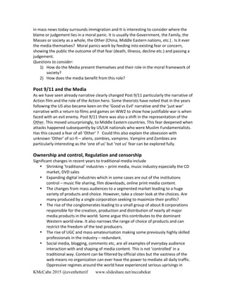 KMcCabe 2015 @evenbetterif www.slideshare.net/mccabekat
in	
  mass	
  news	
  today	
  surrounds	
  immigration	
  and	
  It	
  is	
  interesting	
  to	
  consider	
  where	
  the	
  
blame	
  or	
  judgement	
  lies	
  in	
  a	
  moral	
  panic.	
  It	
  is	
  usually	
  the	
  Government,	
  the	
  Family,	
  the	
  
Masses	
  or	
  society	
  as	
  a	
  whole,	
  the	
  Other	
  (China,	
  Middle	
  Eastern	
  nations,	
  etc.)	
  .	
  Is	
  it	
  ever	
  
the	
  media	
  themselves?	
  	
  Moral	
  panics	
  work	
  by	
  feeding	
  into	
  existing	
  fear	
  or	
  concern,	
  
showing	
  the	
  public	
  the	
  outcome	
  of	
  that	
  fear	
  (death,	
  illnesss,	
  decline	
  etc.)	
  and	
  passing	
  a	
  
judgement.	
  	
  	
  
Questions	
  to	
  consider:	
  
1) How	
  do	
  the	
  Media	
  present	
  themselves	
  and	
  their	
  role	
  in	
  the	
  moral	
  framework	
  of	
  
society?	
  	
  
2) How	
  does	
  the	
  media	
  benefit	
  from	
  this	
  role?	
  
	
  
Post	
  9/11	
  and	
  the	
  Media	
  
As	
  we	
  have	
  seen	
  already	
  narrative	
  clearly	
  changed	
  Post	
  9/11	
  particularly	
  the	
  narrative	
  of	
  
Action	
  film	
  and	
  the	
  role	
  of	
  the	
  Action	
  hero.	
  Some	
  theorists	
  have	
  noted	
  that	
  in	
  the	
  years	
  
following	
  the	
  US	
  also	
  became	
  keen	
  on	
  the	
  ‘Good	
  vs	
  Evil’	
  narrative	
  and	
  the	
  ‘just	
  war’	
  
narrative	
  with	
  a	
  return	
  to	
  films	
  and	
  games	
  on	
  WW2	
  to	
  show	
  how	
  justifiable	
  war	
  is	
  when	
  
faced	
  with	
  an	
  evil	
  enemy.	
  Post	
  9/11	
  there	
  was	
  also	
  a	
  shift	
  in	
  the	
  representation	
  of	
  the	
  
Other.	
  This	
  moved	
  unsurprisingly,	
  to	
  Middle	
  Eastern	
  countries.	
  This	
  fear	
  deepened	
  when	
  
attacks	
  happened	
  subsequently	
  by	
  US/UK	
  nationals	
  who	
  were	
  Muslim	
  Fundamentalists.	
  
Has	
  this	
  caused	
  a	
  fear	
  of	
  all	
  ‘Other’	
  ?	
  	
  	
  Could	
  this	
  also	
  explain	
  the	
  obsession	
  with	
  
unknown	
  ‘Other’	
  of	
  sci-­‐fi	
  –	
  aliens,	
  zombies,	
  vampires.	
  Vampire	
  and	
  Zombies	
  are	
  
particularly	
  interesting	
  as	
  the	
  ‘one	
  of	
  us’	
  but	
  ‘not	
  us’	
  fear	
  can	
  be	
  explored	
  fully.	
  	
  
	
  
Ownership	
  and	
  control,	
  Regulation	
  and	
  censorship	
  
Significant	
  changes	
  in	
  recent	
  years	
  to	
  traditional	
  media	
  include	
  
• Shrinking	
  ‘traditional’	
  industries	
  –	
  print	
  media,	
  music	
  industry	
  especially	
  the	
  CD	
  
market,	
  DVD	
  sales	
  
• Expanding	
  digital	
  industries	
  which	
  in	
  some	
  cases	
  are	
  out	
  of	
  the	
  institutions	
  
control	
  –	
  music	
  file	
  sharing,	
  film	
  downloads,	
  online	
  print	
  media	
  content.	
  	
  
• The	
  changes	
  from	
  mass	
  audiences	
  to	
  a	
  segmented	
  market	
  leading	
  to	
  a	
  huge	
  
variety	
  of	
  products	
  and	
  choice.	
  However,	
  take	
  a	
  closer	
  look	
  at	
  the	
  choices.	
  Are	
  
many	
  produced	
  by	
  a	
  single	
  corporation	
  seeking	
  to	
  maximize	
  their	
  profits?	
  
• The	
  rise	
  of	
  the	
  conglomerates	
  leading	
  to	
  a	
  small	
  group	
  of	
  about	
  8	
  corporations	
  
responsible	
  for	
  the	
  creation,	
  production	
  and	
  distribution	
  of	
  nearly	
  all	
  major	
  
media	
  products	
  in	
  the	
  world.	
  Some	
  argue	
  this	
  contributes	
  to	
  the	
  dominant	
  
Western	
  world	
  view.	
  It	
  also	
  narrows	
  the	
  range	
  of	
  choice	
  of	
  products	
  and	
  can	
  
restrict	
  the	
  freedom	
  of	
  the	
  text	
  producers.	
  
• The	
  rise	
  of	
  UGC	
  and	
  mass-­‐amateurisation	
  making	
  some	
  previously	
  highly	
  skilled	
  
professionals	
  in	
  the	
  industry	
  –	
  redundant.	
  	
  
• Social	
  media,	
  blogging,	
  comments	
  etc,	
  are	
  all	
  examples	
  of	
  everyday	
  audience	
  
interaction	
  with	
  and	
  shaping	
  of	
  media	
  content.	
  This	
  is	
  not	
  ‘controlled’	
  in	
  a	
  
traditional	
  way.	
  Content	
  can	
  be	
  filtered	
  by	
  official	
  sites	
  but	
  the	
  vastness	
  of	
  the	
  
web	
  means	
  no	
  organization	
  can	
  ever	
  have	
  the	
  power	
  to	
  mediate	
  all	
  daily	
  traffic.	
  
Oppressive	
  regimes	
  around	
  the	
  world	
  have	
  experienced	
  serious	
  uprisings	
  in	
  
 