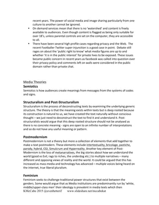 KMcCabe 2015 @evenbetterif www.slideshare.net/mccabekat
recent	
  years.	
  The	
  power	
  of	
  social	
  media	
  and	
  image	
  sharing	
  particularly	
  from	
  one	
  
culture	
  to	
  another	
  cannot	
  be	
  ignored.	
  	
  	
  
• On	
  demand	
  services	
  mean	
  that	
  there	
  is	
  no	
  ‘watershed’	
  and	
  content	
  is	
  freely	
  
available	
  to	
  audiences.	
  Even	
  though	
  content	
  is	
  flagged	
  as	
  being	
  only	
  suitable	
  for	
  
over	
  18’s,	
  unless	
  parental	
  controls	
  are	
  set	
  on	
  the	
  computer,	
  they	
  are	
  accessible	
  
to	
  all.	
  
• There	
  have	
  been	
  several	
  high	
  profile	
  cases	
  regarding	
  privacy	
  and	
  the	
  Web.	
  	
  The	
  
recent	
  Footballer	
  Twitter	
  super-­‐injunction	
  is	
  a	
  good	
  case	
  in	
  point.	
  	
  Debate	
  still	
  
rages	
  on	
  about	
  the	
  ‘public	
  right	
  to	
  know’	
  what	
  media	
  figures	
  are	
  up	
  to	
  and	
  
whether	
  ‘it	
  is	
  in	
  the	
  public	
  interest’	
  for	
  private	
  lives	
  to	
  be	
  exposed.	
  These	
  issues	
  
became	
  public	
  concern	
  in	
  recent	
  years	
  as	
  facebook	
  was	
  called	
  into	
  question	
  over	
  
their	
  privacy	
  policy	
  and	
  comments	
  left	
  on	
  walls	
  were	
  considered	
  in	
  the	
  public	
  
domain	
  rather	
  than	
  private	
  chat.	
  
	
  
	
  
	
  
Media	
  Theories	
  
Semiotics	
  
Semiotics	
  is	
  how	
  audiences	
  create	
  meanings	
  from	
  messages	
  from	
  the	
  systems	
  of	
  codes	
  
and	
  signs.	
  
	
  
Structuralism	
  and	
  Post-­‐Structuralism	
  
Structuralism	
  is	
  the	
  process	
  of	
  deconstructing	
  texts	
  by	
  examining	
  the	
  underlying	
  generic	
  
structure.	
  The	
  theory	
  is	
  that	
  the	
  meaning	
  exists	
  within	
  texts	
  but	
  is	
  deep	
  rooted	
  because	
  
its	
  construction	
  is	
  natural	
  to	
  us,	
  we	
  have	
  created	
  the	
  text	
  naturally	
  without	
  conscious	
  
thought	
  –	
  we	
  just	
  need	
  to	
  deconstruct	
  the	
  text	
  to	
  find	
  it	
  and	
  understand	
  it.	
  Post-­‐
structuralists	
  would	
  argue	
  that	
  this	
  deep	
  rooted	
  structure	
  should	
  not	
  be	
  analysed	
  as	
  
there	
  is	
  no	
  concrete	
  meaning	
  -­‐	
  signs	
  are	
  open	
  to	
  an	
  infinite	
  number	
  of	
  interpretations	
  
and	
  so	
  do	
  not	
  have	
  any	
  useful	
  meaning	
  or	
  pattern.	
  	
  	
  
	
  
Postmodernism	
  
Postmodernism	
  is	
  not	
  a	
  theory	
  but	
  more	
  a	
  collection	
  of	
  elements	
  that	
  add	
  together	
  to	
  
make	
  a	
  text	
  postmodern.	
  These	
  elements	
  include	
  intertextuality,	
  bricolage,	
  pastiche,	
  
parody,	
  hybrid,	
  CGI,	
  Simulcrum	
  and	
  Hyperreality.	
  Another	
  key	
  element	
  of	
  Post-­‐
Modernism	
  is	
  the	
  loss	
  of	
  metanarratives,	
  the	
  big	
  stories	
  about	
  how	
  we	
  understand	
  the	
  
world	
  (good	
  vs	
  Evil,	
  rags	
  to	
  riches,	
  the	
  underdog	
  etc.)	
  to	
  multiple	
  narratives	
  –	
  many	
  
different	
  and	
  opposing	
  views	
  of	
  reality	
  and	
  the	
  world.	
  It	
  could	
  be	
  argued	
  that	
  this	
  has	
  
increased	
  as	
  mass	
  media	
  and	
  technology	
  has	
  advanced	
  –	
  multiple	
  voices	
  being	
  heard	
  on	
  
the	
  internet,	
  true	
  liberal	
  pluralism.	
  
	
  
Feminism	
  
Feminism	
  seeks	
  to	
  challenge	
  traditional	
  power	
  structures	
  that	
  exist	
  between	
  the	
  
genders.	
  Some	
  would	
  argue	
  that	
  as	
  Media	
  institutions	
  are	
  predominantly	
  run	
  by	
  ‘white,	
  
middle/upper-­‐class	
  men’	
  their	
  ideology	
  is	
  prevalent	
  in	
  media	
  texts	
  which	
  then	
  
 