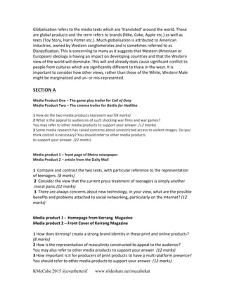 KMcCabe 2015 @evenbetterif www.slideshare.net/mccabekat
Globalisation	
  refers	
  to	
  the	
  media	
  texts	
  which	
  are	
  ‘translated’	
  around	
  the	
  world.	
  These	
  
are	
  global	
  products	
  and	
  the	
  term	
  refers	
  to	
  brands	
  (Nike,	
  Coke,	
  Apple	
  etc.)	
  as	
  well	
  as	
  
texts	
  (Toy	
  Story,	
  Harry	
  Potter	
  etc.).	
  Much	
  globalisation	
  is	
  attributed	
  to	
  American	
  
industries,	
  owned	
  by	
  Western	
  conglomerates	
  and	
  is	
  sometimes	
  referred	
  to	
  as	
  
Disneyfication.	
  This	
  is	
  concerning	
  to	
  many	
  as	
  it	
  suggests	
  that	
  Western	
  (American	
  or	
  
European)	
  ideology	
  is	
  having	
  an	
  impact	
  on	
  developing	
  countries	
  and	
  that	
  the	
  Western	
  
view	
  of	
  the	
  world	
  will	
  dominate.	
  This	
  will	
  and	
  already	
  does	
  cause	
  significant	
  conflict	
  to	
  
people	
  from	
  cultures	
  which	
  are	
  significantly	
  different	
  to	
  those	
  in	
  the	
  west.	
  It	
  is	
  
important	
  to	
  consider	
  how	
  other	
  views,	
  rather	
  than	
  those	
  of	
  the	
  White,	
  Western	
  Male	
  
might	
  be	
  marginalized	
  and	
  un-­‐	
  or	
  mis-­‐represented.	
  	
  
	
  
SECTION	
  A	
  
	
  
Media	
  Product	
  One	
  –	
  The	
  game	
  play	
  trailer	
  for	
  Call	
  of	
  Duty	
  
Media	
  Product	
  Two	
  –	
  The	
  cinema	
  trailer	
  for	
  Battle	
  for	
  Haditha	
  
	
  
1	
  How	
  do	
  the	
  two	
  media	
  products	
  represent	
  war?(8	
  marks)	
  
2	
  What	
  is	
  the	
  appeal	
  to	
  audiences	
  of	
  such	
  shocking	
  war	
  films	
  and	
  war	
  games?	
  
You	
  may	
  refer	
  to	
  other	
  media	
  products	
  to	
  support	
  your	
  answer.	
  (12	
  marks)	
  
3	
  Some	
  media	
  research	
  has	
  raised	
  concerns	
  about	
  unrestricted	
  access	
  to	
  violent	
  images.	
  Do	
  you	
  
think	
  control	
  is	
  necessary?	
  You	
  should	
  refer	
  to	
  other	
  media	
  products	
  
to	
  support	
  your	
  answer.	
  (12	
  marks)	
  
	
  
	
  
Media	
  product	
  1	
  –	
  front	
  page	
  of	
  Metro	
  newspaper	
  
Media	
  Product	
  2	
  –	
  article	
  from	
  the	
  Daily	
  Mail	
  
	
  
1	
  	
  Compare	
  and	
  contrast	
  the	
  two	
  texts,	
  with	
  particular	
  reference	
  to	
  the	
  representation	
  
of	
  teenagers.	
  (8	
  marks)	
  	
  
	
  2	
  	
  Consider	
  the	
  view	
  that	
  the	
  current	
  press	
  treatment	
  of	
  teenagers	
  is	
  simply	
  another	
  
.moral	
  panic.(12	
  marks)	
  	
  
	
  3	
  	
  There	
  are	
  always	
  concerns	
  about	
  new	
  technology.	
  In	
  your	
  view,	
  what	
  are	
  the	
  possible	
  
benefits	
  and	
  problems	
  attached	
  to	
  social	
  networking,	
  particularly	
  on	
  the	
  Internet?	
  (12	
  
marks)	
  
	
  
	
  
Media	
  product	
  1	
  -­‐	
  	
  Homepage	
  from	
  Kerrang	
  	
  Magazine	
  
Media	
  product	
  2	
  –	
  Front	
  Cover	
  of	
  Kerrang	
  Magazine	
  
	
  
1 How	
  does	
  Kerrang!	
  create	
  a	
  strong	
  brand	
  identity	
  in	
  these	
  print	
  and	
  online	
  products?	
  
(8	
  marks)	
  	
  
2	
  How	
  is	
  the	
  representation	
  of	
  masculinity	
  constructed	
  to	
  appeal	
  to	
  the	
  audience?	
  
You	
  may	
  also	
  refer	
  to	
  other	
  media	
  products	
  to	
  support	
  your	
  answer.	
  (12	
  marks)	
  	
  
3	
  How	
  important	
  is	
  it	
  for	
  producers	
  of	
  print	
  products	
  to	
  have	
  a	
  multi-­‐platform	
  presence?	
  
You	
  should	
  refer	
  to	
  other	
  media	
  products	
  to	
  support	
  your	
  answer.	
  (12	
  marks)	
  	
  
	
  
 
