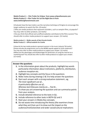 KMcCabe 2015 @evenbetterif www.slideshare.net/mccabekat
	
  
	
  
Media	
  Product	
  1	
  –	
  	
  Film	
  Trailer	
  for	
  Eclipse	
  	
  from	
  www.eclipsethemovie.com	
  
Media	
  Product	
  2	
  –	
  Film	
  Trailer	
  for	
  Let	
  the	
  Right	
  One	
  in	
  from	
  
www.lettherightoneinmovie.com	
  
	
  
1	
  Evaluate	
  how	
  the	
  two	
  trailers	
  use	
  the	
  narrative	
  technique	
  of	
  Enigma	
  to	
  encourage	
  the	
  
target	
  audience	
  to	
  watch	
  the	
  film.	
  (8	
  marks)	
  	
  
2	
  Why	
  are	
  media	
  products	
  that	
  represent	
  outsiders,	
  such	
  as	
  vampire	
  films,	
  so	
  popular?	
  
You	
  may	
  refer	
  to	
  other	
  products.	
  (12	
  marks)	
  
3	
  Do	
  you	
  think	
  that	
  official	
  and	
  unofficial	
  websites	
  contribute	
  to	
  the	
  films	
  success?	
  You	
  
should	
  refer	
  to	
  other	
  media	
  products	
  to	
  support	
  your	
  answer.	
  (12	
  marks)	
  
	
  
Media	
  product	
  1	
  –	
  MoBo	
  awards	
  of	
  Best	
  female	
  Estelle	
  	
  
Media	
  Product	
  2	
  –	
  Official	
  website	
  for	
  Estelle	
  
	
  
1	
  How	
  do	
  the	
  two	
  media	
  products	
  represent	
  women	
  in	
  the	
  music	
  industry?	
  (8	
  marks)	
  
2	
  How	
  and	
  why	
  do	
  programmes	
  such	
  as	
  the	
  MOBO	
  awards	
  appeal	
  to	
  niche	
  audiences?	
  
You	
  may	
  also	
  refer	
  to	
  other	
  media	
  products	
  to	
  support	
  your	
  answer.	
  (12	
  marks)	
  
3	
  What	
  are	
  the	
  advantages	
  and	
  disadvantages	
  for	
  performers	
  of	
  using	
  the	
  internet	
  as	
  a	
  
marketing	
  tool?	
  You	
  should	
  also	
  refer	
  to	
  other	
  media	
  products	
  to	
  support	
  your	
  answer.	
  
(12	
  marks)	
  
	
  
	
  
Answer	
  the	
  questions	
  
1. In	
  the	
  information	
  given	
  about	
  the	
  products,	
  highlight	
  key	
  words	
  
particularly	
  information	
  about	
  institutions,	
  platforms,	
  distribution,	
  
audience	
  reception	
  etc.	
  
2. Highlight	
  key	
  concepts	
  and	
  the	
  focus	
  in	
  the	
  questions	
  
3. Make	
  notes	
  during	
  viewings	
  2	
  &	
  3	
  to	
  help	
  answer	
  the	
  questions	
  
4. Start	
  each	
  answer	
  with	
  a	
  strong	
  evaluative	
  statement…eg.	
  
The	
  most	
  significant	
  use	
  of…	
  
A	
  particularly	
  effective	
  use	
  of…	
  
Whereas	
  text	
  B	
  focuses	
  mainly	
  on…,	
  Text	
  B…	
  
To	
  show	
  you	
  are	
  answering	
  the	
  question	
  and	
  can	
  summarise	
  points	
  
from	
  your	
  analysis.	
  
5. Include	
  detailed	
  reference	
  to	
  the	
  texts	
  in	
  Q1.	
  
6. Include	
  reference	
  to	
  other	
  texts	
  in	
  BOTH	
  Q2	
  and	
  3	
  	
  
7. Root	
  your	
  answers	
  in	
  Media	
  Key	
  concepts.	
  
8. Do	
  not	
  waste	
  time	
  introducing	
  the	
  theory	
  (the	
  examiners	
  know	
  
what	
  they	
  are!)	
  but	
  use	
  it	
  to	
  draw	
  out	
  the	
  impact	
  on	
  the	
  
audience/Institution/text	
  and	
  wider	
  social/cultural	
  implications	
  	
  
 