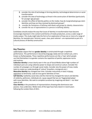 KMcCabe 2015 @evenbetterif www.slideshare.net/mccabekat
2. consider	
  the	
  role	
  of	
  technology	
  in	
  forming	
  identity;	
  technological	
  determinism	
  or	
  social	
  
transformation	
  	
  
3. consider	
  the	
  view	
  of	
  technology	
  as	
  threat	
  in	
  the	
  construction	
  of	
  identities	
  (particularly	
  
for	
  younger	
  age	
  groups)	
  	
  
4. consider	
  the	
  effect	
  of	
  identity	
  politics	
  on	
  the	
  media;	
  how	
  do	
  marginalised	
  groups	
  claim	
  
identities	
  and	
  how	
  are	
  they	
  received	
  by	
  dominant	
  groups?
5. 	
  consider the limitations of defining individuals and groups by identity characteristics
6. consider the use of representation as a process in defining identity.
Candidates	
  should	
  analyse	
  the	
  way	
  that	
  issues	
  of	
  identity	
  in	
  transformation	
  have	
  become	
  
increasingly	
  important	
  in	
  the	
  content	
  and	
  themes	
  of	
  media	
  production,	
  across	
  a	
  wide	
  range	
  of	
  
media	
  output.	
  This	
  study	
  might	
  take	
  the	
  form	
  of	
  an	
  exploration	
  of	
  how	
  one	
  or	
  more	
  of	
  a	
  range	
  of	
  
identities,	
  for	
  example	
  post-­‐	
  feminist,	
  queer,	
  class,	
  post	
  national	
  –	
  are	
  represented	
  as	
  part	
  of	
  a	
  
cultural	
  process	
  of	
  identity	
  construction.	
  
Key	
  Theories:	
  
Judith	
  Butler	
  argues	
  that	
  our	
  gender	
  identity	
  is	
  constructed	
  through	
  a	
  repetitive	
  
performance.	
  This	
  performance	
  is	
  bound	
  by	
  language,	
  body	
  and	
  non-­‐verbal	
  cues,	
  and	
  is	
  
known	
  as	
  Performativity.	
  These	
  repetitive	
  performances	
  are	
  like	
  a	
  ‘trap’	
  which	
  people	
  
can	
  find	
  themselves	
  in	
  as	
  gender	
  contains	
  the	
  repetition	
  of	
  painful,	
  oppressive	
  norms	
  	
  
and	
  routines.	
  
Collective	
  identity	
  is	
  most	
  clearly	
  seen	
  in	
  the	
  use	
  of	
  Social	
  Media	
  where	
  high	
  numbers	
  of	
  
individual	
  users	
  are	
  using	
  collective	
  power	
  to	
  shape	
  and	
  construct	
  culture.	
  Consider	
  the	
  
number	
  of	
  campaigns	
  run	
  through	
  social	
  media.	
  Consider	
  also	
  the	
  power	
  of	
  mass	
  media	
  
texts	
  to	
  create	
  our	
  understanding	
  of	
  ‘culture’	
  (travellers,	
  immigrants	
  etc.)	
  
Masculine	
  identity	
  has	
  changed	
  over	
  time.	
  Consider	
  masculinity	
  in	
  texts	
  in	
  binary	
  
opposition	
  to	
  femininity.	
  Look	
  at	
  cross-­‐genre	
  identities	
  of	
  men.	
  	
  
Self-­‐Identity,	
  fuelled	
  by	
  social	
  sites	
  and	
  the	
  internet	
  has	
  changed	
  the	
  nature	
  and	
  identity	
  
of	
  celebrity,	
  politicians,	
  individuals	
  etc.	
  Lacan	
  argued	
  that	
  we	
  are	
  ‘fragmented	
  selves’	
  
with	
  many	
  identities.	
  We	
  seek	
  to	
  complete	
  ourselves	
  by	
  imagining	
  and	
  ideal-­‐I	
  –	
  our	
  ideal	
  
state	
  of	
  self.	
  
Class	
  Identity	
  is	
  the	
  prevalence	
  of	
  representations	
  showing	
  elite	
  dominance	
  over	
  
passive,	
  mass	
  underclass.	
  Media	
  texts	
  of	
  this	
  type	
  have	
  had	
  a	
  boom	
  in	
  recent	
  years	
  
following	
  the	
  London	
  Riots	
  of	
  2011.	
  	
  
 