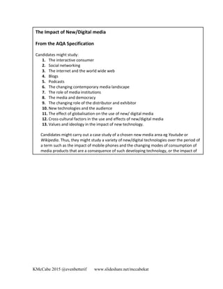 KMcCabe 2015 @evenbetterif www.slideshare.net/mccabekat
The	
  Impact	
  of	
  New/Digital	
  media	
  	
  
	
  
From	
  the	
  AQA	
  Specification	
  
	
  
Candidates	
  might	
  study:	
  	
  
1. The	
  interactive	
  consumer	
  	
  
2. Social	
  networking	
  	
  
3. The	
  internet	
  and	
  the	
  world	
  wide	
  web	
  	
  
4. Blogs	
  	
  
5. Podcasts	
  	
  
6. The	
  changing	
  contemporary	
  media	
  landscape	
  	
  
7. The	
  role	
  of	
  media	
  institutions	
  	
  
8. The	
  media	
  and	
  democracy	
  	
  
9. The	
  changing	
  role	
  of	
  the	
  distributor	
  and	
  exhibitor	
  	
  
10. New	
  technologies	
  and	
  the	
  audience	
  	
  
11. The	
  effect	
  of	
  globalisation	
  on	
  the	
  use	
  of	
  new/	
  digital	
  media	
  	
  
12. Cross-­‐cultural	
  factors	
  in	
  the	
  use	
  and	
  effects	
  of	
  new/digital	
  media	
  	
  
13. Values	
  and	
  ideology	
  in	
  the	
  impact	
  of	
  new	
  technology.	
  	
  
Candidates	
  might	
  carry	
  out	
  a	
  case	
  study	
  of	
  a	
  chosen	
  new	
  media	
  area	
  eg	
  Youtube	
  or	
  
Wikipedia.	
  Thus,	
  they	
  might	
  study	
  a	
  variety	
  of	
  new/digital	
  technologies	
  over	
  the	
  period	
  of	
  
a	
  term	
  such	
  as	
  the	
  impact	
  of	
  mobile	
  phones	
  and	
  the	
  changing	
  modes	
  of	
  consumption	
  of	
  
media	
  products	
  that	
  are	
  a	
  consequence	
  of	
  such	
  developing	
  technology,	
  or	
  the	
  impact	
  of	
  
social	
  networking	
  sites	
  on	
  the	
  internet	
  such	
  as	
  MySpace.	
  	
  
 