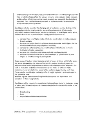 KMcCabe 2015 @evenbetterif www.slideshare.net/mccabekat
	
  
	
  
	
  
and	
  its	
  consequent	
  effect	
  on	
  production	
  and	
  exhibition.	
  Candidates	
  might	
  consider	
  
how	
  new	
  technologies	
  affect	
  the	
  way	
  we	
  consume	
  (and	
  produce)	
  media	
  products	
  
and	
  therefore	
  affect	
  the	
  ways	
  that	
  media	
  products	
  are	
  produced,	
  distributed	
  and	
  
exhibited.	
  They	
  could	
  widen	
  this	
  approach	
  to	
  study	
  the	
  impact	
  of	
  new	
  media	
  
across	
  different	
  media	
  platforms.	
  	
  
Candidates	
  will	
  also	
  consider	
  the	
  changing	
  role	
  of	
  audiences	
  and	
  the	
  decline	
  of	
  the	
  
mass	
  audience	
  in	
  the	
  new	
  interactive	
  age,	
  and	
  how	
  this	
  mainly	
  affects	
  media	
  
institutions	
  now	
  and	
  in	
  the	
  future.	
  A	
  study	
  of	
  the	
  impact	
  of	
  new/digital	
  media	
  would	
  
also	
  lend	
  itself	
  to	
  the	
  examination	
  of	
  a	
  variety	
  of	
  media	
  theories	
  to:	
  	
  
1. consider	
  how	
  new/digital	
  media	
  affects	
  the	
  construction	
  of	
  media	
  products	
  
(media	
  analysis)	
  	
  
2. consider	
  the	
  political	
  and	
  social	
  implications	
  of	
  the	
  new	
  technologies	
  and	
  the	
  
methods	
  of	
  their	
  consumption	
  (media	
  theories)	
  	
  
3. consider	
  the	
  effects	
  so	
  far,	
  and	
  possible	
  effects	
  in	
  the	
  future,	
  on	
  media	
  
institutions	
  (media	
  production)	
  	
  
4. consider	
  the	
  role	
  of	
  the	
  interactive	
  audience	
  (media	
  audiences)	
  	
  
5. consider	
  cross-­‐cultural	
  factors	
  in,	
  and	
  the	
  effects	
  of	
  globalisation	
  on,	
  the	
  
impact	
  of	
  new	
  technology	
  as	
  appropriate.	
  	
  
A	
  case	
  study	
  of	
  Youtube	
  might	
  look	
  at	
  a	
  variety	
  of	
  issues	
  all	
  linked	
  with	
  the	
  list	
  above	
  
but	
  would	
  also	
  examine	
  the	
  nature	
  of	
  the	
  site,	
  its	
  content,	
  the	
  implications	
  of	
  a	
  
medium	
  where	
  we	
  are	
  all	
  producers	
  of	
  media	
  texts,	
  the	
  debate	
  over	
  whether	
  a	
  site	
  
such	
  as	
  Youtube	
  is	
  part	
  of	
  a	
  democratisation	
  of	
  the	
  media	
  or	
  whether	
  media	
  
institutions	
  have	
  forestalled	
  the	
  power	
  of	
  the	
  audience	
  by	
  purchasing	
  such	
  sites.	
  
There	
  are	
  also	
  considerable	
  implications	
  for	
  all	
  media	
  producers	
  (and	
  audiences)	
  in	
  
the	
  sense	
  that	
  now,	
  
it	
  can	
  be	
  argued,	
  creators	
  of	
  media	
  products	
  can	
  control	
  the	
  distribution	
  and	
  
exhibition	
  of	
  their	
  own	
  products.	
  	
  
Candidates	
  will	
  be	
  expected	
  to	
  investigate	
  the	
  topics	
  listed	
  above	
  by	
  studying	
  a	
  range	
  
of	
  media	
  texts	
  that	
  encompass	
  the	
  three	
  media	
  platforms	
  that	
  remain	
  central	
  to	
  the	
  
specification:	
  	
  
• Broadcasting	
  	
  
• Print	
  	
  
• Digital/web-­‐based	
  media	
  (e-­‐media)	
  
 