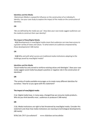 KMcCabe 2015 @evenbetterif www.slideshare.net/mccabekat
	
  
Identities	
  and	
  the	
  Media	
  	
  
	
  Mainstream	
  Media	
  is	
  a	
  powerful	
  influence	
  on	
  the	
  construction	
  of	
  an	
  individual’s	
  
identity.	
  Use	
  your	
  case	
  study	
  to	
  explore	
  the	
  impact	
  of	
  the	
  media	
  on	
  the	
  construction	
  of	
  
identities.	
  
	
  
OR	
  
	
  
‘We	
  are	
  defined	
  by	
  the	
  media	
  we	
  use’.	
  How	
  does	
  your	
  case	
  study	
  suggest	
  audiences	
  use	
  
the	
  media	
  to	
  construct	
  their	
  own	
  identity?	
  
	
  
	
  
The	
  Impact	
  of	
  New/Digital	
  Media	
  
04	
  (c)	
  Developments	
  in	
  new/digital	
  media	
  mean	
  that	
  audiences	
  can	
  now	
  have	
  access	
  to	
  
a	
  greater	
  variety	
  of	
  views	
  and	
  values.	
  To	
  what	
  extent	
  are	
  audiences	
  empowered	
  by	
  
these	
  developments?	
  (48	
  marks)	
  
	
  
OR	
  
	
  
04	
  (d)	
  Why	
  and	
  with	
  what	
  success	
  are	
  traditional	
  media	
  institutions	
  adapting	
  to	
  the	
  
challenge	
  posed	
  by	
  new/digital	
  media?	
  
	
  
	
  
Identities	
  and	
  the	
  Media	
  	
  
‘Social	
  media	
  has	
  only	
  served	
  to	
  reinforce	
  existing	
  values	
  and	
  ideologies’.	
  Does	
  your	
  case	
  
study	
  suggest	
  social	
  media	
  has	
  played	
  a	
  positive	
  or	
  negative	
  role	
  in	
  the	
  construction	
  of	
  
identities?	
  
	
  
OR	
  	
  	
  
	
  	
  
‘The	
  variety	
  of	
  media	
  available	
  encourages	
  us	
  to	
  create	
  many	
  different	
  identities	
  for	
  
ourselves.’	
  How	
  far	
  so	
  you	
  agree	
  with	
  this	
  statement?	
  
	
  
	
  
The	
  Impact	
  of	
  new/digital	
  media	
  	
  
	
  	
  
2	
  (a)	
  .Digital	
  media	
  have,	
  in	
  many	
  ways,	
  changed	
  how	
  we	
  consume	
  media	
  products..	
  
Who	
  do	
  you	
  think	
  benefits	
  most	
  ,	
  audiences	
  or	
  producers?	
  (48	
  marks)	
  	
  
	
  
OR	
  	
  
	
  	
  
2	
  (b)	
  .Media	
  Institutions	
  are	
  right	
  to	
  feel	
  threatened	
  by	
  new/digital	
  media.	
  Consider	
  this	
  
statement	
  and	
  show	
  how	
  media	
  institutions	
  are	
  reacting	
  to	
  technological	
  developments.	
  
(48	
  marks)	
  
 
